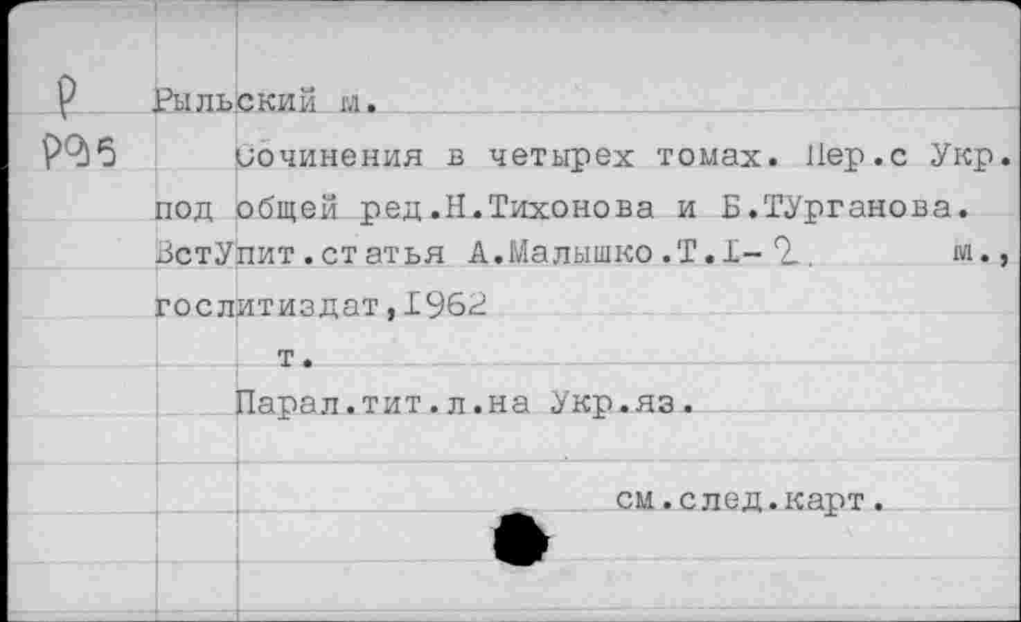 ﻿? ■	Рыльский м.	
ро>5	1	сочинения в четырех томах. Пер.с Укр
	ПОД !	общей ред,Н.Тихонова и Б.ТУрганова. пит.статья А.Малышко.Т.1- 2..	м.
	ЗстУ:	
	Гослитиздат.1962	
		т.
	■	Парал.тит.л.на Укр.яз.
		
		см.след.карт.
		
		